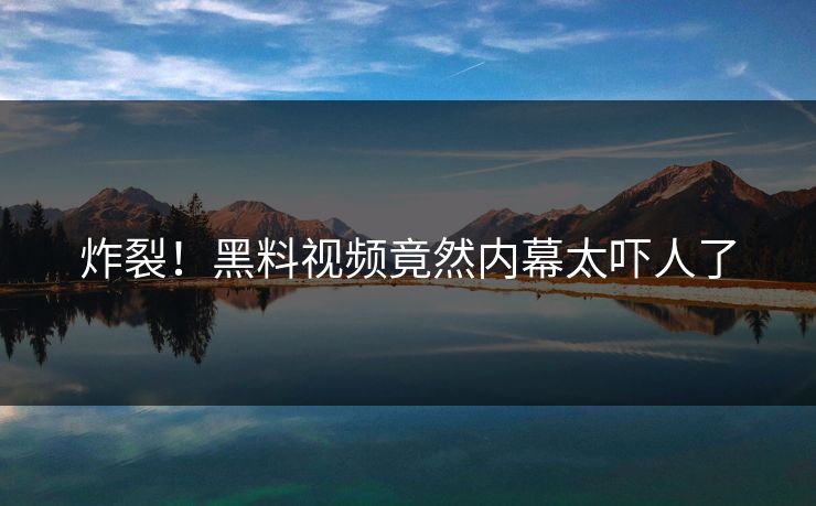 炸裂！黑料视频竟然内幕太吓人了  第1张
