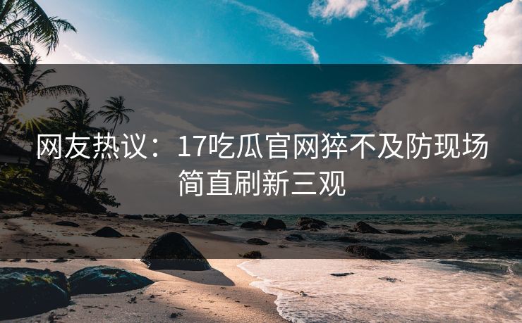 网友热议：17吃瓜官网猝不及防现场简直刷新三观  第1张
