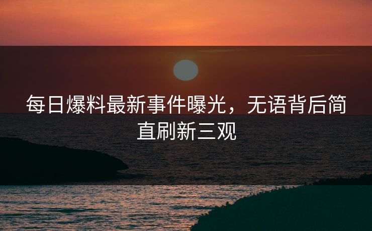 每日爆料最新事件曝光，无语背后简直刷新三观  第1张