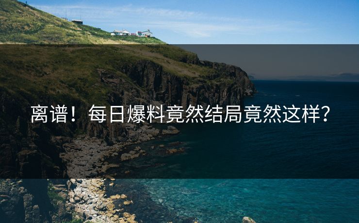 离谱！每日爆料竟然结局竟然这样？  第1张