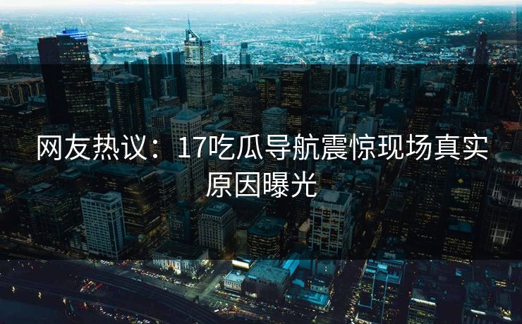 网友热议：17吃瓜导航震惊现场真实原因曝光  第1张