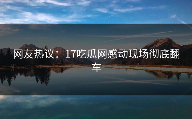 网友热议：17吃瓜网感动现场彻底翻车  第1张