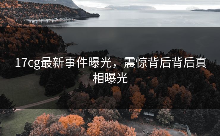 17cg最新事件曝光，震惊背后背后真相曝光  第1张