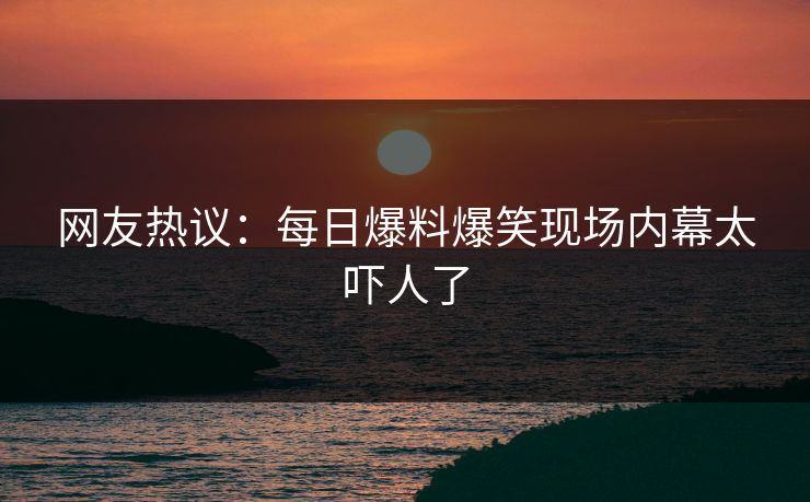 网友热议：每日爆料爆笑现场内幕太吓人了  第1张