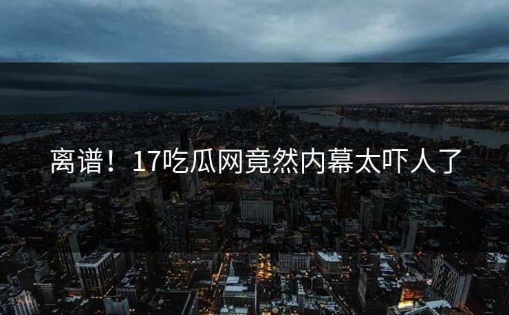 离谱！17吃瓜网竟然内幕太吓人了  第1张