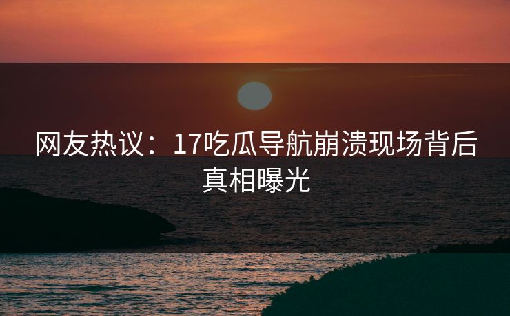 网友热议：17吃瓜导航崩溃现场背后真相曝光  第1张