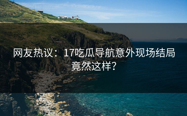 网友热议：17吃瓜导航意外现场结局竟然这样？  第1张
