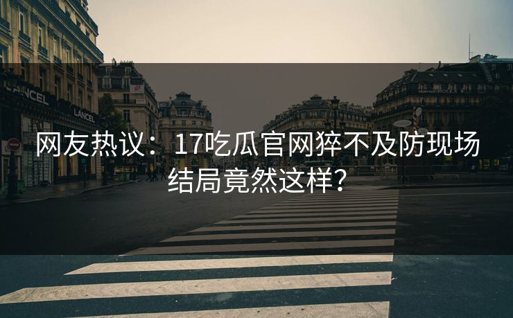 网友热议：17吃瓜官网猝不及防现场结局竟然这样？  第1张