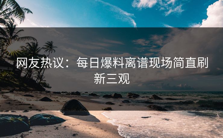 网友热议：每日爆料离谱现场简直刷新三观  第1张