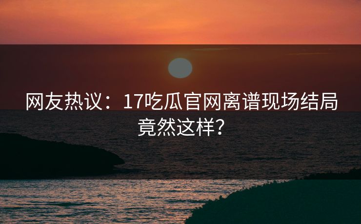 网友热议：17吃瓜官网离谱现场结局竟然这样？  第1张