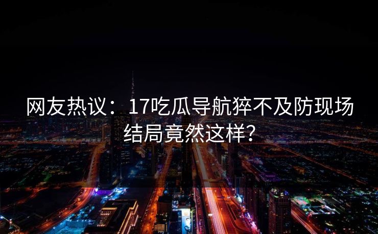 网友热议：17吃瓜导航猝不及防现场结局竟然这样？  第1张