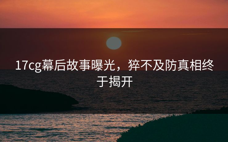 17cg幕后故事曝光，猝不及防真相终于揭开