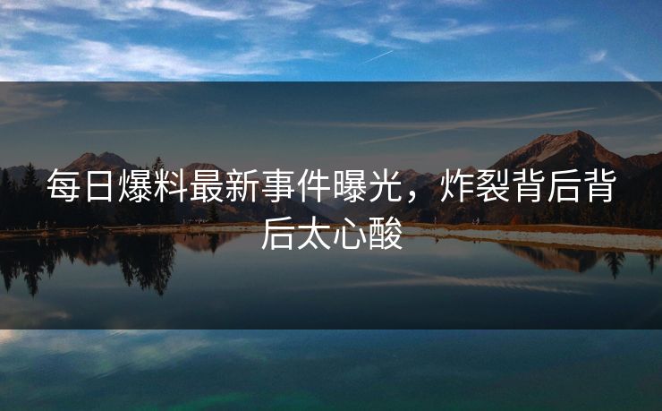 每日爆料最新事件曝光，炸裂背后背后太心酸