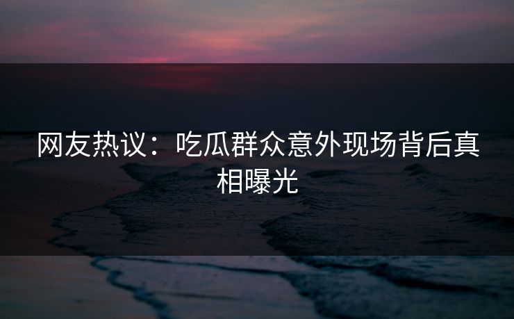 网友热议：吃瓜群众意外现场背后真相曝光  第1张