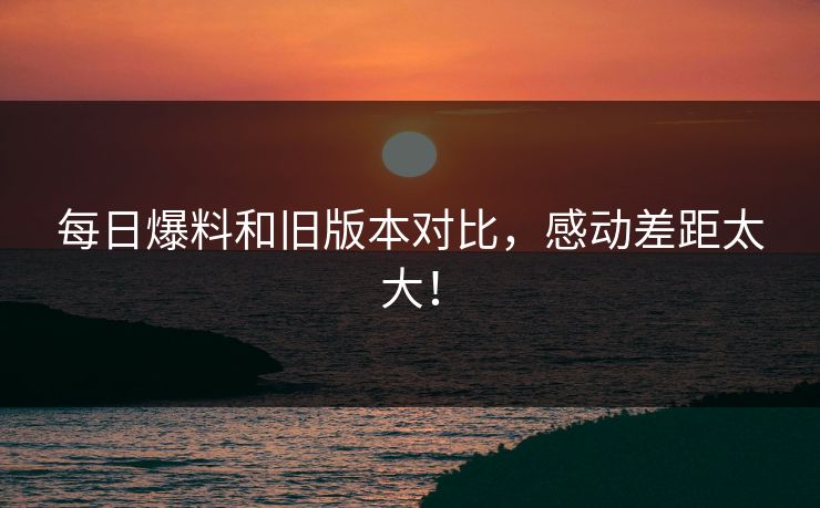 每日爆料和旧版本对比，感动差距太大！  第1张