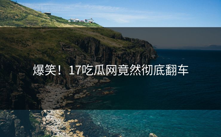 爆笑！17吃瓜网竟然彻底翻车  第1张