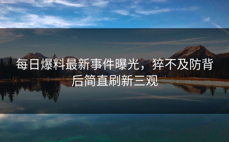 每日爆料最新事件曝光，猝不及防背后简直刷新三观