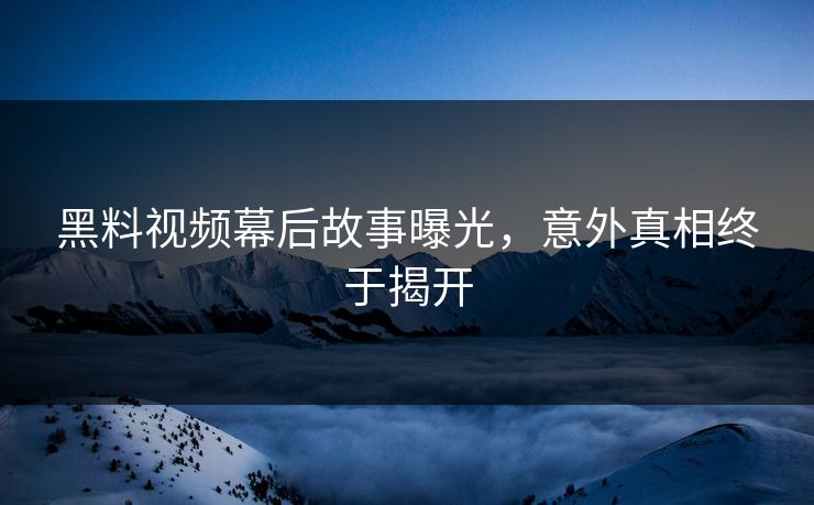 黑料视频幕后故事曝光，意外真相终于揭开