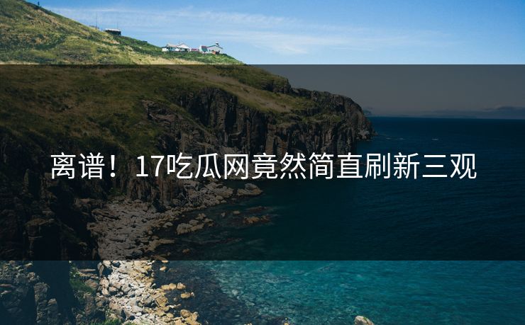 离谱！17吃瓜网竟然简直刷新三观
