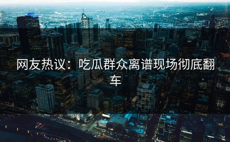 网友热议：吃瓜群众离谱现场彻底翻车  第1张