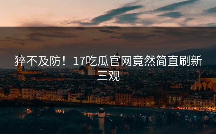 猝不及防！17吃瓜官网竟然简直刷新三观