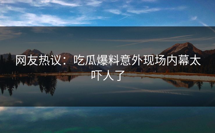 网友热议：吃瓜爆料意外现场内幕太吓人了  第1张