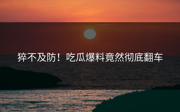 猝不及防！吃瓜爆料竟然彻底翻车