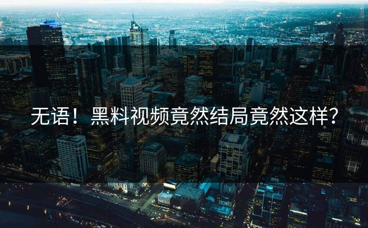 无语！黑料视频竟然结局竟然这样？