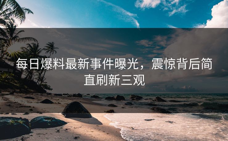 每日爆料最新事件曝光，震惊背后简直刷新三观