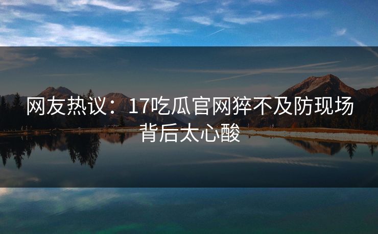 网友热议：17吃瓜官网猝不及防现场背后太心酸