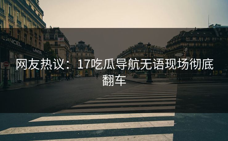 网友热议：17吃瓜导航无语现场彻底翻车