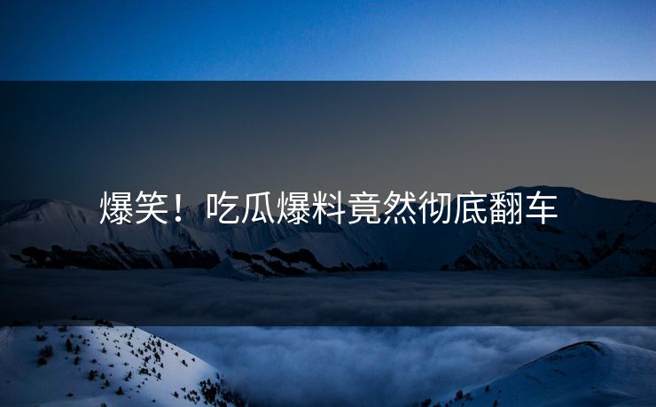 爆笑！吃瓜爆料竟然彻底翻车