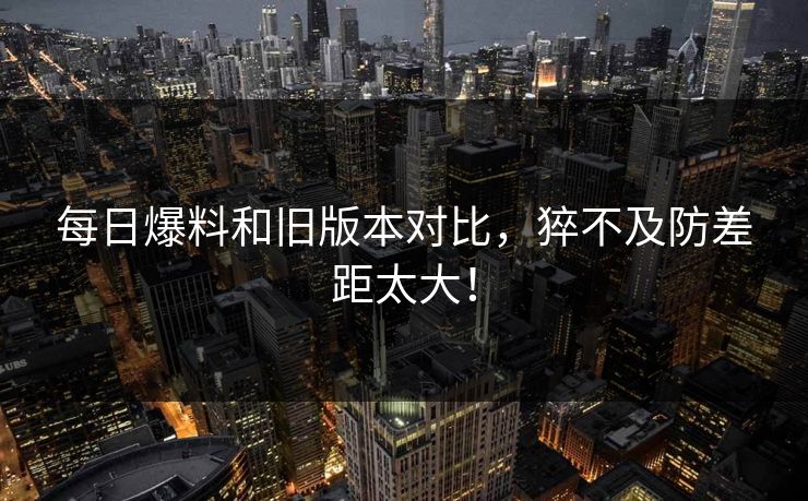 每日爆料和旧版本对比，猝不及防差距太大！