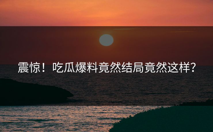 震惊！吃瓜爆料竟然结局竟然这样？