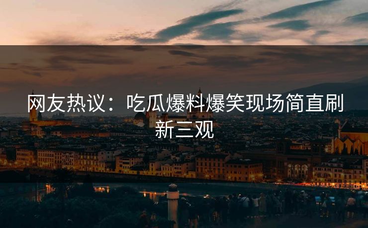 网友热议：吃瓜爆料爆笑现场简直刷新三观