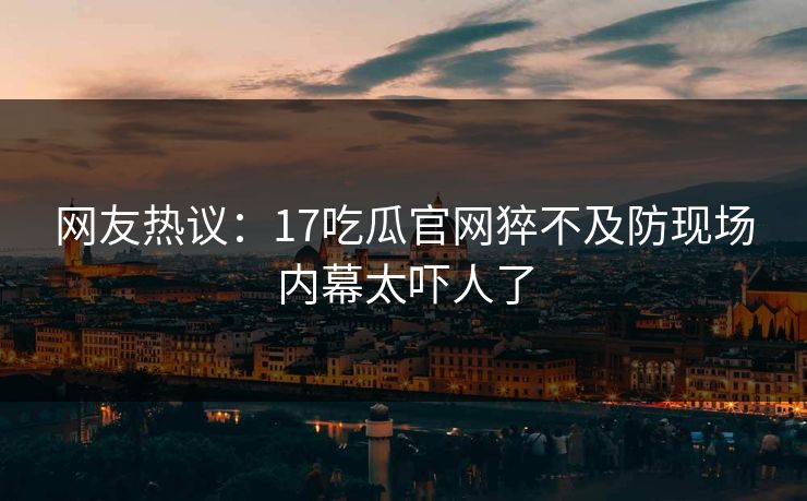 网友热议：17吃瓜官网猝不及防现场内幕太吓人了