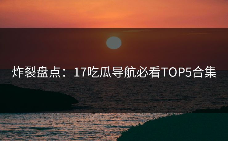 炸裂盘点：17吃瓜导航必看TOP5合集