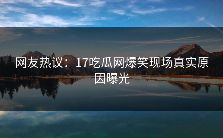 网友热议：17吃瓜网爆笑现场真实原因曝光