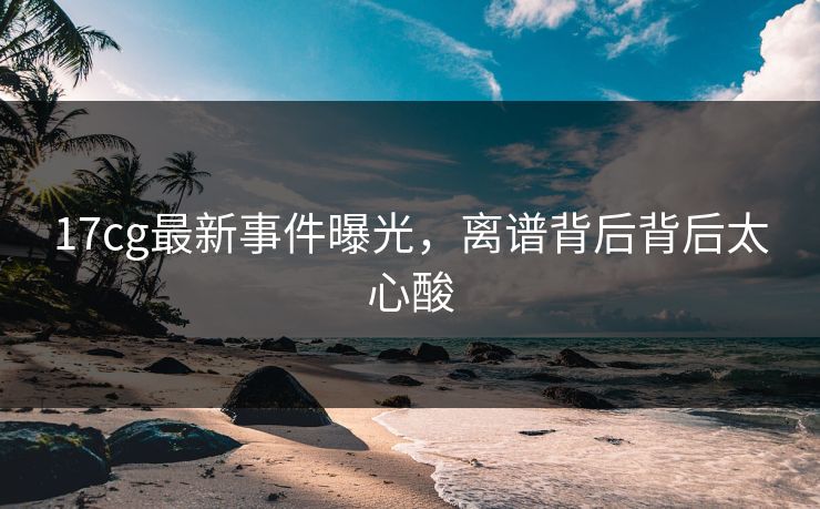 17cg最新事件曝光，离谱背后背后太心酸