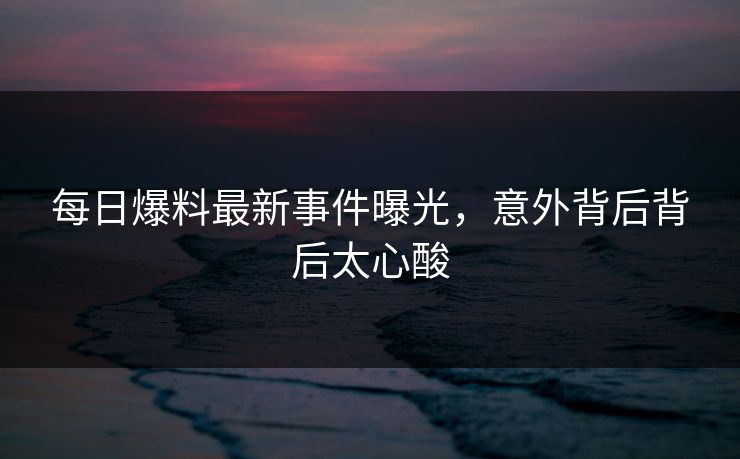 每日爆料最新事件曝光，意外背后背后太心酸