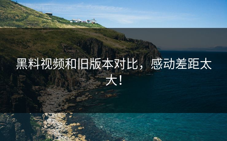 黑料视频和旧版本对比，感动差距太大！