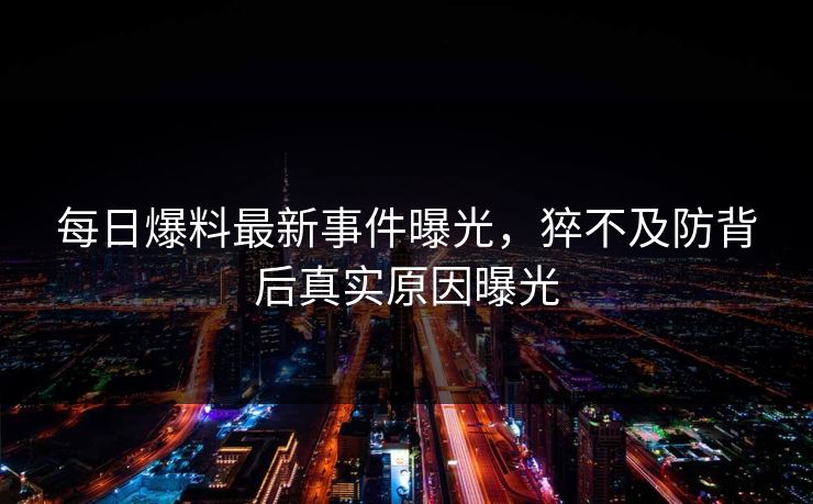 每日爆料最新事件曝光，猝不及防背后真实原因曝光  第1张