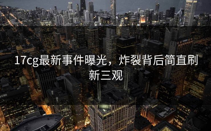 17cg最新事件曝光，炸裂背后简直刷新三观