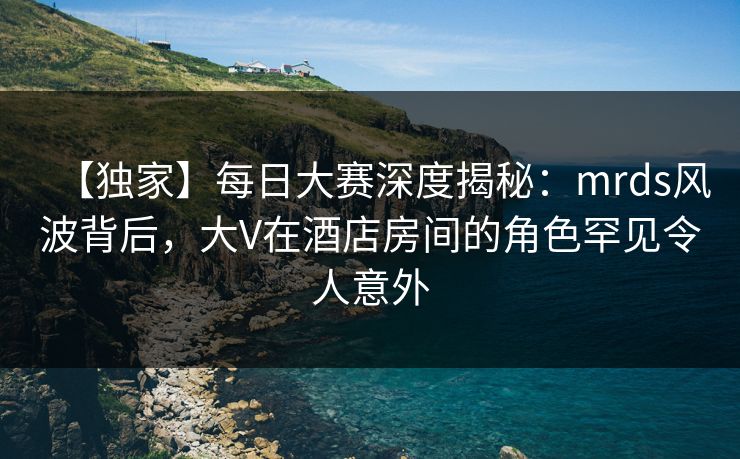 【独家】每日大赛深度揭秘：mrds风波背后，大V在酒店房间的角色罕见令人意外