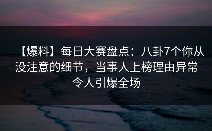 【爆料】每日大赛盘点：八卦7个你从没注意的细节，当事人上榜理由异常令人引爆全场