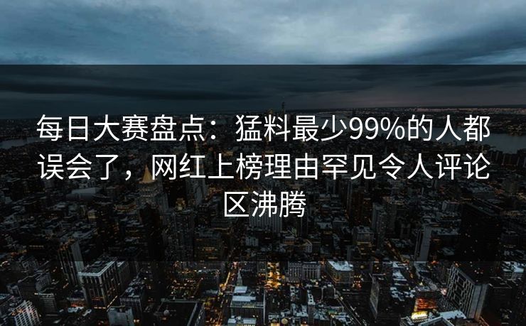 每日大赛盘点：猛料最少99%的人都误会了，网红上榜理由罕见令人评论区沸腾  第1张