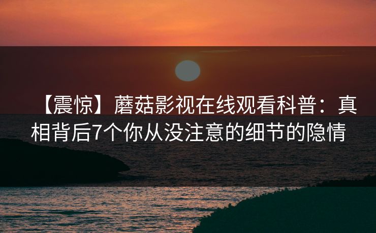【震惊】蘑菇影视在线观看科普：真相背后7个你从没注意的细节的隐情