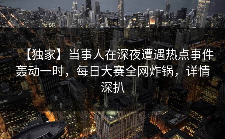 【独家】当事人在深夜遭遇热点事件轰动一时，每日大赛全网炸锅，详情深扒  第1张
