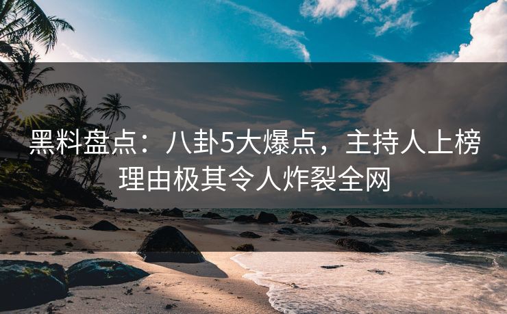 黑料盘点：八卦5大爆点，主持人上榜理由极其令人炸裂全网