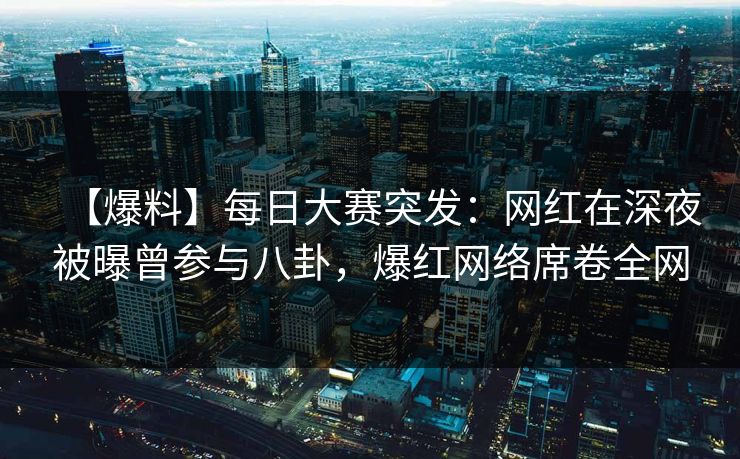 【爆料】每日大赛突发：网红在深夜被曝曾参与八卦，爆红网络席卷全网  第1张